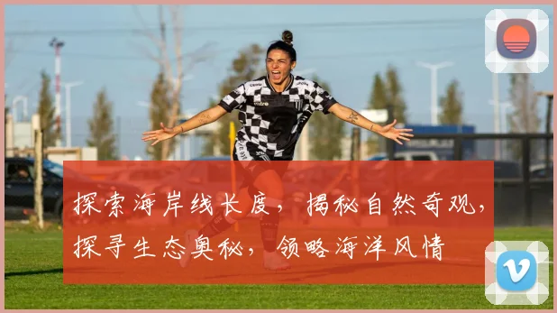 探索海岸线长度，揭秘自然奇观，探寻生态奥秘，领略海洋风情