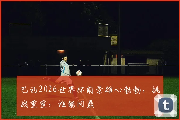 巴西2026世界杯前景雄心勃勃，挑战重重，谁能问鼎