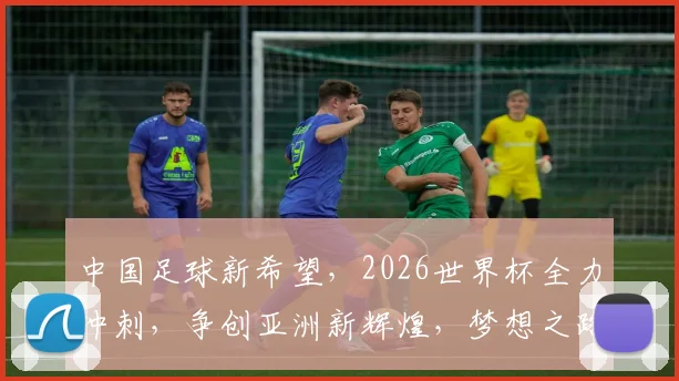 中国足球新希望，2026世界杯全力冲刺，争创亚洲新辉煌，梦想之路，势不可挡