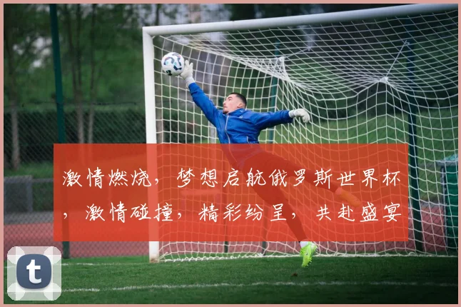 激情燃烧，梦想启航俄罗斯世界杯，激情碰撞，精彩纷呈，共赴盛宴