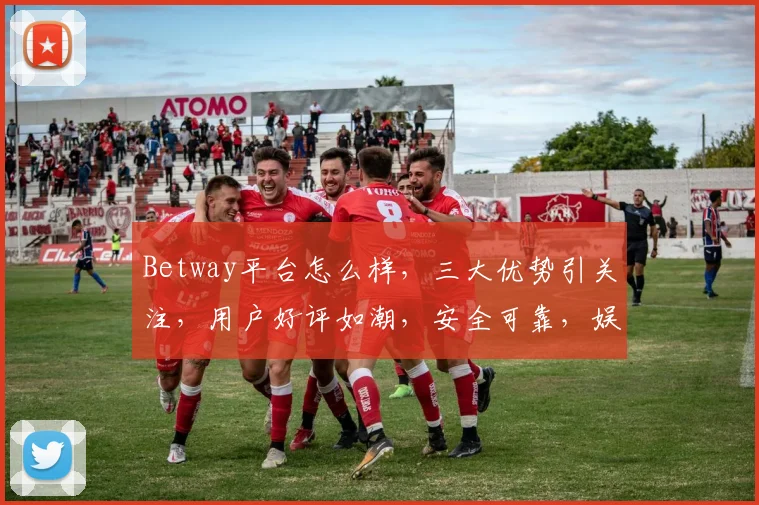 Betway平台怎么样，三大优势引关注，用户好评如潮，安全可靠，娱乐体验佳，值得一试