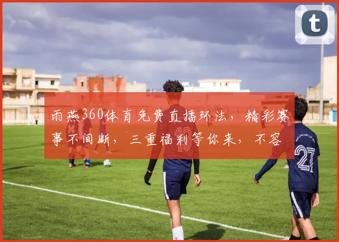 雨燕360体育免费直播环法，精彩赛事不间断，三重福利等你来，不容错过